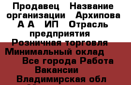 Продавец › Название организации ­ Архипова А.А., ИП › Отрасль предприятия ­ Розничная торговля › Минимальный оклад ­ 6 000 - Все города Работа » Вакансии   . Владимирская обл.,Муромский р-н